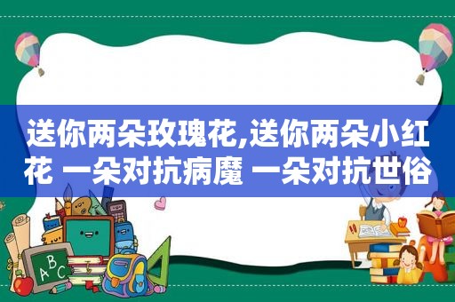 送你两朵玫瑰花,送你两朵小红花 一朵对抗病魔 一朵对抗世俗