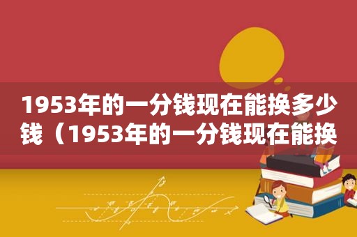 1953年的一分钱现在能换多少钱（1953年的一分钱现在能换多少钱?）