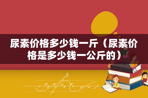 尿素价格多少钱一斤（尿素价格是多少钱一公斤的）