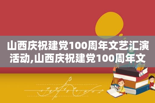 山西庆祝建党100周年文艺汇演活动,山西庆祝建党100周年文艺汇演图片