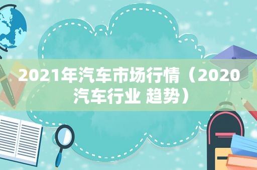 2021年汽车市场行情（2020 汽车行业 趋势）