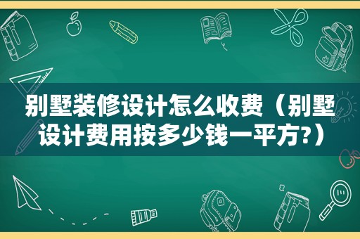 别墅装修设计怎么收费（别墅设计费用按多少钱一平方?）