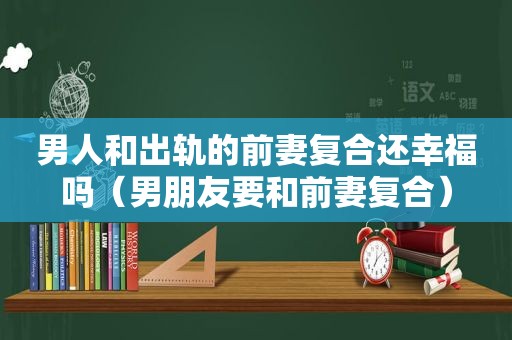 男人和出轨的前妻复合还幸福吗（男朋友要和前妻复合）