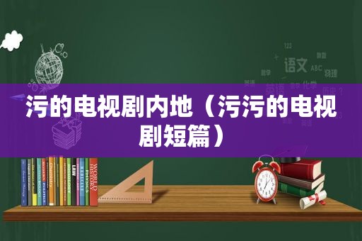 污的电视剧内地（污污的电视剧短篇）