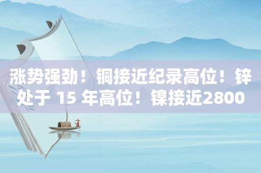 涨势强劲！铜接近纪录高位！锌处于 15 年高位！镍接近28000 美元