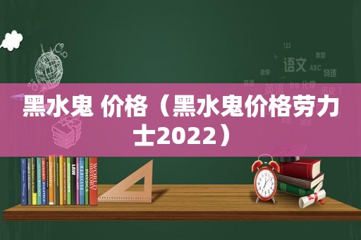 黑水鬼 价格（黑水鬼价格劳力士2022）