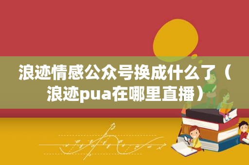 浪迹情感公众号换成什么了（浪迹pua在哪里直播）