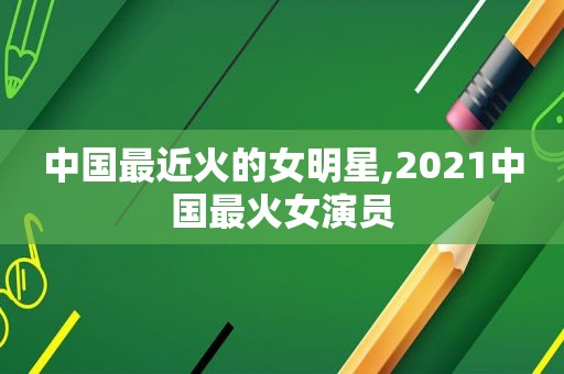 中国最近火的女明星,2021中国最火女演员