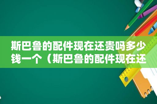 斯巴鲁的配件现在还贵吗多少钱一个（斯巴鲁的配件现在还贵吗多少钱啊）