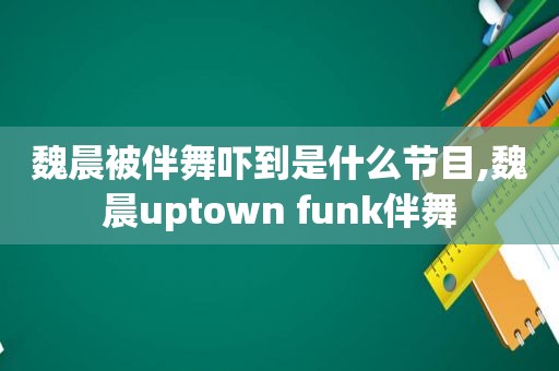 魏晨被伴舞吓到是什么节目,魏晨uptown funk伴舞