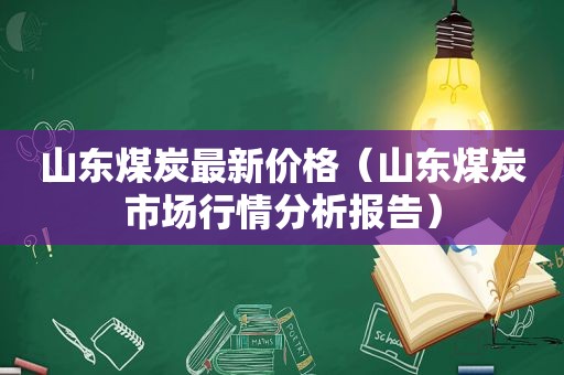 山东煤炭最新价格（山东煤炭市场行情分析报告）