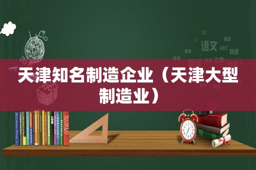 天津知名制造企业（天津大型制造业）