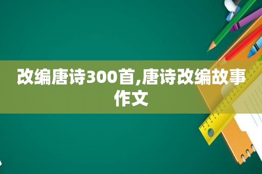 改编唐诗300首,唐诗改编故事作文