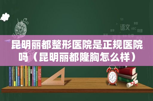 昆明丽都整形医院是正规医院吗（昆明丽都隆胸怎么样）