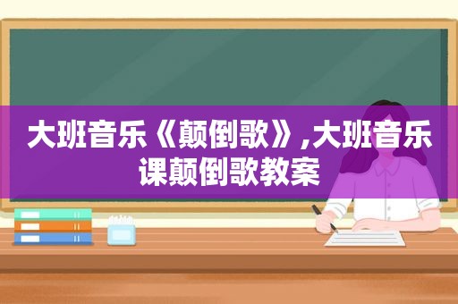 大班音乐《颠倒歌》,大班音乐课颠倒歌教案