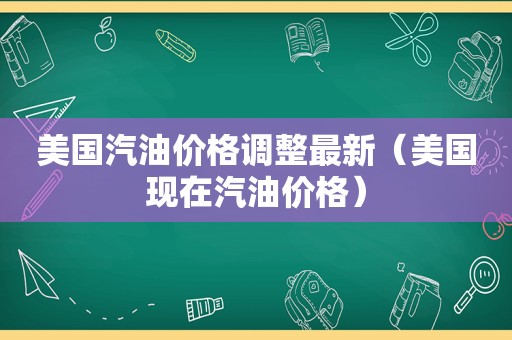 美国汽油价格调整最新（美国现在汽油价格）