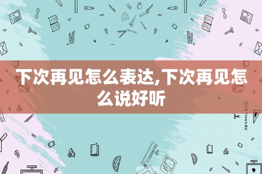 下次再见怎么表达,下次再见怎么说好听