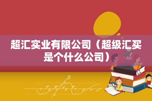 超汇实业有限公司（超级汇买是个什么公司）