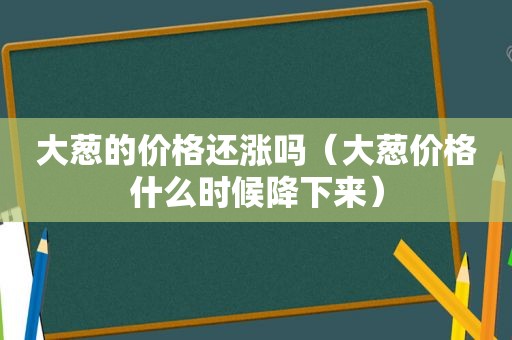 大葱的价格还涨吗（大葱价格什么时候降下来）