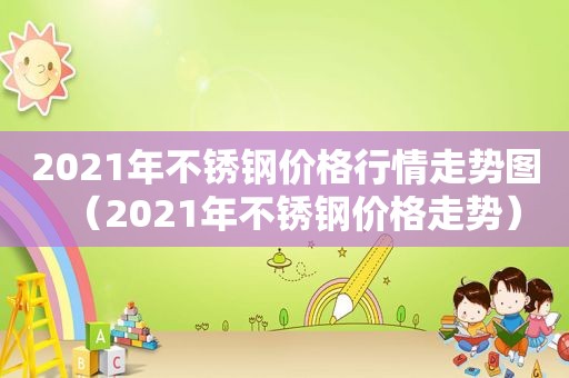 2021年不锈钢价格行情走势图（2021年不锈钢价格走势）