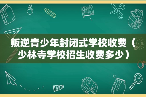 叛逆青少年封闭式学校收费（少林寺学校招生收费多少）