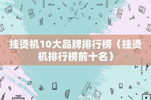 挂烫机10大品牌排行榜（挂烫机排行榜前十名）