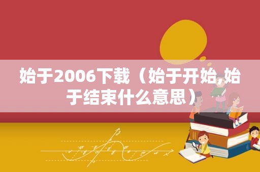 始于2006下载（始于开始,始于结束什么意思）