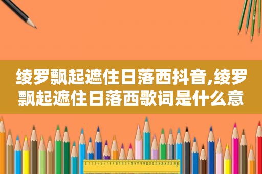 绫罗飘起遮住日落西抖音,绫罗飘起遮住日落西歌词是什么意思