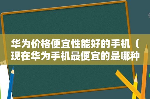 华为价格便宜性能好的手机（现在华为手机最便宜的是哪种）