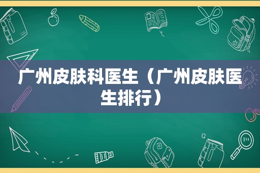 广州皮肤科医生（广州皮肤医生排行）