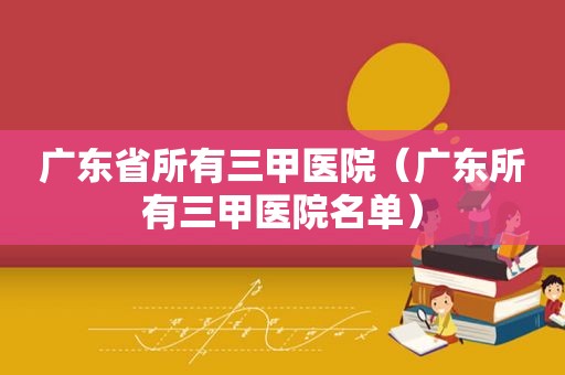 广东省所有三甲医院（广东所有三甲医院名单）