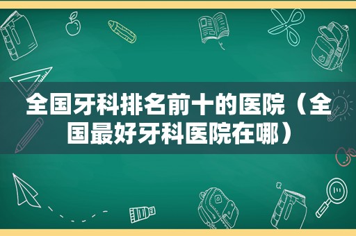 全国牙科排名前十的医院（全国最好牙科医院在哪）