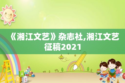 《湘江文艺》杂志社,湘江文艺征稿2021