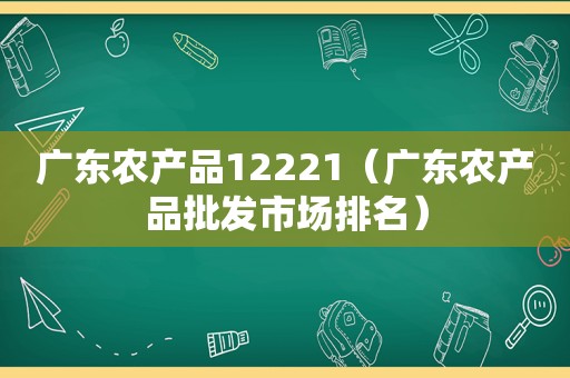 广东农产品12221（广东农产品批发市场排名）