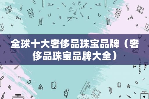 全球十大奢侈品珠宝品牌（奢侈品珠宝品牌大全）