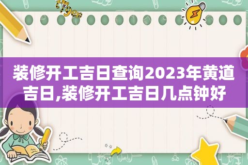 装修开工吉日查询2023年黄道吉日,装修开工吉日几点钟好