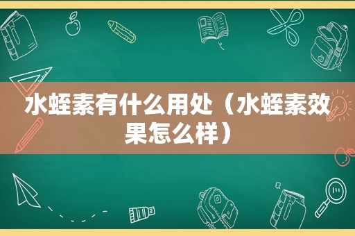 水蛭素有什么用处（水蛭素效果怎么样）