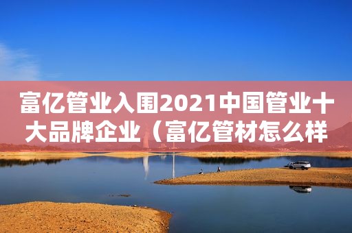 富亿管业入围2021中国管业十大品牌企业（富亿管材怎么样）