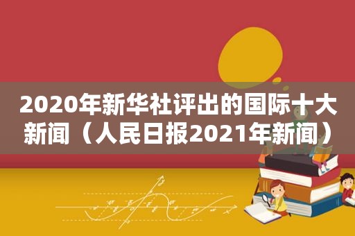 2020年新华社评出的国际十大新闻（人民日报2021年新闻）