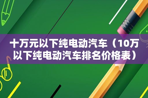 十万元以下纯电动汽车（10万以下纯电动汽车排名价格表）