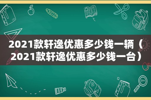 2021款轩逸优惠多少钱一辆（2021款轩逸优惠多少钱一台）