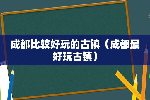 成都比较好玩的古镇（成都最好玩古镇）