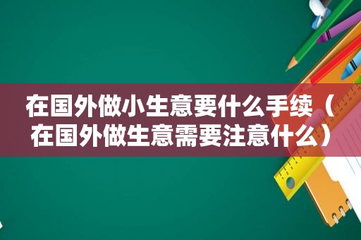 在国外做小生意要什么手续（在国外做生意需要注意什么）