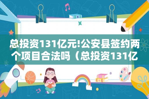 总投资131亿元!公安县签约两个项目合法吗（总投资131亿元!公安县签约两个项目）