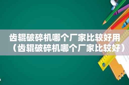 齿辊破碎机哪个厂家比较好用（齿辊破碎机哪个厂家比较好）