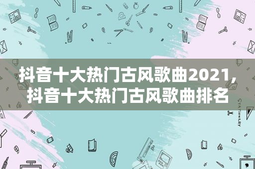 抖音十大热门古风歌曲2021,抖音十大热门古风歌曲排名