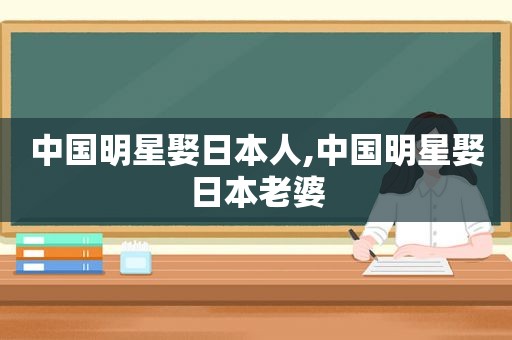 中国明星娶日本人,中国明星娶日本老婆