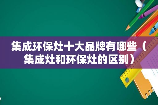 集成环保灶十大品牌有哪些（集成灶和环保灶的区别）