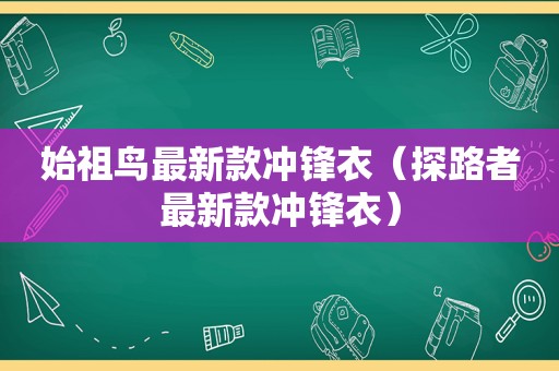 始祖鸟最新款冲锋衣（探路者最新款冲锋衣）