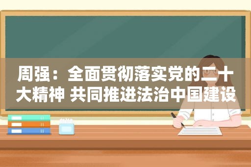 周强：全面贯彻落实党的二十大精神 共同推进法治中国建设